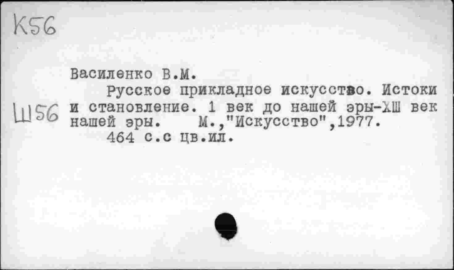 ﻿Василенко В.М.
Русское прикладное искусство. Истоки 111 с~г и становление. 1 век до нашей эры-ХП1 век нашей эры.	М.,"Искусство”,1977.
464 с.с цв.ил.